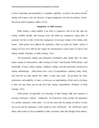 TRAININGANDEDUCATION IN BUSINESS:ROADMAPTO SUCCESS
11
in terms of reporting and responsibility in compliance (globally), we need to stay abreast and this
training will be given at the sole discretion of upper management and with the assistance of both
HR and the Chief Compliance Officer (CCO).
Adaptations to Adult Learners
While training is made available to the staff, it is imperative that we not only make the
training available through video learning series with follow-up examinations during times of
promotion but that we allow for the time management of necessary training to the working adult
learner. Adult learners have different life experiences which can enrich the “buddy” system of
training for lower level staff but also require the aforementioned reward system in order to find
training valuable (Principles of Adult Learning, N.D.).
The incorporated training and professional development plans should allow for online
degree earning (or advancement), online learning for Series 7 (and beyond) FINRA licenses (and
sponsorship of same), cultural training, compliance training, and other professional advancement
training methodologies. Adult learners have a bevy of responsibilities including family, home,
and work that can often impede their ability to attain these goals. By providing the online
environment and availability of same, we showcase our understanding of their need to do things
in their own time frame and not take from their existing responsibilities (Principles of Adult
Learning, N.D.).
Adult learners are (generally) not welcoming of either learning skills from superiors or
receiving constructive criticism. Additionally, the environment rarely provides the opportunity
for a positive interaction of this nature. It is for this reason that the training for interns be more
one-on-one and the experienced worker should be more self-directed. The self-directed model
allows adult workers to feel accomplished on their own terms, rather than through forced attrition.
 