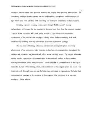 TRAININGANDEDUCATION IN BUSINESS:ROADMAPTO SUCCESS
14
employees that encourage their personal growth while keeping them growing with our firm. The
compliatory and legal training ensure our civil and regulatory compliance and keep us out of
legal battles (and even jail time) while educating our employees unilaterally on these subjects.
Fostering a positive working environment through “buddy system” training
methodologies will ensure that less experienced learners learn from those the company considers
“experts” in the respective field while giving a realistic expectation of the day to day
requirements of the job which the employee is being trained before committing to it while
simultaneously building working relationships in a team environment (setting).
The end result of training, education, and personal development plans is not only
advancement of our employees, but a fostering of clear lines of communication throughout the
business unit, company, and international offices as the company grows. The cultural adaptation
training teaches expectations of communication in international markets to foster positive
working relationships while being successful. At the end of it all, communication is the key to
successful delivery of the training, plans, and assimilation to the company goals and vision. The
better informed the employees are, and the better they are trained to expectations, the better their
communication becomes as they progress in the company. Our investment is in you, our
employees. Grow with us!
 