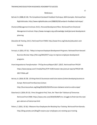 TRAININGANDEDUCATION IN BUSINESS:ROADMAPTO SUCCESS
15
References
Belludi,N.(2008,02 20). The ComplimentSandwich FeedbackTechnique,With Examples. Retrievedfrom
RightAttitudes:http://www.rightattitudes.com/2008/02/20/sandwich-feedback-technique/
CharteredManagementInstitute.(N.D.). PersonalDevelopmentPlans.RetrievedfromChartered
ManagementInstitute:https://www.managers.org.uk/knowledge-bank/personal-development-
planning
Education & Training.(N.D.).RetrievedfromFINRA: http://www.finra.org/industry/education-and-
training
Ferrazzi,K.(2015, 07 31). 7 Ways to ImproveEmployeeDevelopmentPrograms.RetrievedfromHarvard
BusinessReview:https://hbr.org/2015/07/7-ways-to-improve-employee-development-
programs
FromIntegration to Transformation - TPICap AnnualReport2017. (2017). RetrievedfromTPICAP:
https://www.tpicap.com/~/media/Files/T/TP-ICAP/investor-docs/annual-reports/TPICAP-AR-
2017-FINAL.pdf
Heinze,A.(2014, 05 29). 10 thingsthatUS businessesneed to be awareof when developing businessin
Europe.RetrievedfromBusinessCulture:
http://businessculture.org/blog/2014/05/29/differences-between-america-and-europe/
Osterland,A.(2014, 05 15). Firms Struggleto Find,Train, the "Next-Gen"Advisorsof Tomorrow.
RetrievedfromCNBC:https://www.cnbc.com/2014/05/09/firms-struggle-to-find-train-the-next-
gen-advisors-of-tomorrow.html
Peters,C.(2015, 10 16). 9 ReasonsYourEmployeesAre Resisting Your Training.Retrievedfrom Xanedu:
http://blog.xanedu.com/blog/9-reasons-your-employees-are-resisting-your-training
 