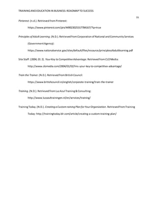 TRAININGANDEDUCATION IN BUSINESS:ROADMAPTO SUCCESS
16
Pinterest.(n.d.).RetrievedfromPinterest:
https://www.pinterest.com/pin/449023025317784167/?lp=true
Principles of AdultLearning. (N.D.).RetrievedfromCorporationof National andCommunityServices
(GovernmentAgency):
https://www.nationalservice.gov/sites/default/files/resource/principlesofadultlearning.pdf
Site Staff.(2004, 01 2). YourKey to CompetitiveAdvantage. RetrievedfromCLOMedia:
http://www.clomedia.com/2004/01/02/lms-your-key-to-competitive-advantage/
Train the Trainer.(N.D.).RetrievedfromBritishCouncil:
https://www.britishcouncil.in/english/corporate-training/train-the-trainer
Training.(N.D.).RetrievedfromLuzAzul Training&Consulting:
http://www.luzazultrainingen.nl/en/services/training/
TrainingToday.(N.D.). Creating a Customraining Plan forYourOrganization.RetrievedfromTraining
Today: http://trainingtoday.blr.com/article/creating-a-custom-training-plan/
 