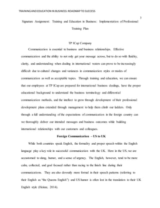 TRAININGANDEDUCATION IN BUSINESS:ROADMAPTO SUCCESS
3
Signature Assignment: Training and Education in Business: Implementation of Professional
Training Plan
TP ICap Company
Communication is essential to business and business relationships. Effective
communication and the ability to not only get your message across, but to do so with fluidity,
clarity, and understanding when dealing in international waters can prove to be increasingly
difficult due to cultural changes and variances in communication styles or modes of
communication as well as acceptable topics. Through training and education, we can ensure
that our employees at TP ICap are prepared for international business dealings, have the proper
educational background to understand the business terminology and differential
communication methods, and the intellect to grow through development of their professional
development plans extended through management to help them climb our ladders. Only
through a full understanding of the expectations of communication in the foreign country can
we thoroughly deliver our intended messages and business outcomes while building
international relationships with our customers and colleagues.
Foreign Communication – US to UK
While both countries speak English, the formality and proper speech within the English
language play a key role in successful communication with the UK. Here in the US, we are
accustomed to slang, humor, and a sense of urgency. The English, however, tend to be more
calm, collected, and goal focused rather than racing to the finish line during their
communications. They are also devoutly more formal in their speech patterns (referring to
their English as “the Queens English”) and US humor is often lost in the translation to their UK
English style (Heinze, 2014).
 