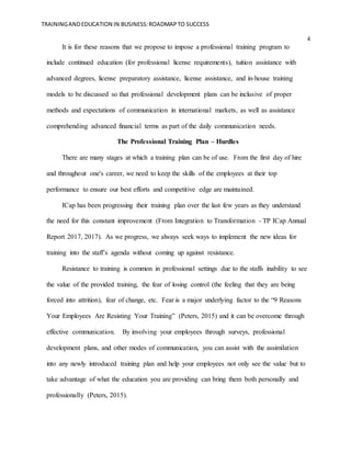 TRAININGANDEDUCATION IN BUSINESS:ROADMAPTO SUCCESS
4
It is for these reasons that we propose to impose a professional training program to
include continued education (for professional license requirements), tuition assistance with
advanced degrees, license preparatory assistance, license assistance, and in-house training
models to be discussed so that professional development plans can be inclusive of proper
methods and expectations of communication in international markets, as well as assistance
comprehending advanced financial terms as part of the daily communication needs.
The Professional Training Plan – Hurdles
There are many stages at which a training plan can be of use. From the first day of hire
and throughout one's career, we need to keep the skills of the employees at their top
performance to ensure our best efforts and competitive edge are maintained.
ICap has been progressing their training plan over the last few years as they understand
the need for this constant improvement (From Integration to Transformation - TP ICap Annual
Report 2017, 2017). As we progress, we always seek ways to implement the new ideas for
training into the staff’s agenda without coming up against resistance.
Resistance to training is common in professional settings due to the staffs inability to see
the value of the provided training, the fear of losing control (the feeling that they are being
forced into attrition), fear of change, etc. Fear is a major underlying factor to the “9 Reasons
Your Employees Are Resisting Your Training” (Peters, 2015) and it can be overcome through
effective communication. By involving your employees through surveys, professional
development plans, and other modes of communication, you can assist with the assimilation
into any newly introduced training plan and help your employees not only see the value but to
take advantage of what the education you are providing can bring them both personally and
professionally (Peters, 2015).
 
