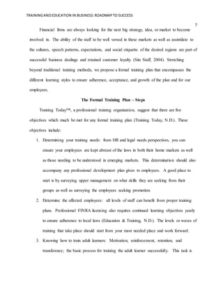 TRAININGANDEDUCATION IN BUSINESS:ROADMAPTO SUCCESS
5
Financial firms are always looking for the next big strategy, idea, or market to become
involved in. The ability of the staff to be well versed in these markets as well as assimilate to
the cultures, speech patterns, expectations, and social etiquette of the desired regions are part of
successful business dealings and retained customer loyalty (Site Staff, 2004). Stretching
beyond traditional training methods, we propose a formal training plan that encompasses the
different learning styles to ensure adherence, acceptance, and growth of the plan and for our
employees.
The Formal Training Plan – Steps
Training Today™, a professional training organization, suggest that there are five
objectives which much be met for any formal training plan (Training Today, N.D.). These
objectives include:
1. Determining your training needs: from HR and legal needs perspectives, you can
ensure your employees are kept abreast of the laws in both their home markets as well
as those needing to be understood in emerging markets. This determination should also
accompany any professional development plan given to employees. A good place to
start is by surveying upper management on what skills they are seeking from their
groups as well as surveying the employees seeking promotion.
2. Determine the affected employees: all levels of staff can benefit from proper training
plans. Professional FINRA licensing also requires continued learning objectives yearly
to ensure adherence to local laws (Education & Training, N.D.). The levels or waves of
training that take place should start from your most needed place and work forward.
3. Knowing how to train adult learners: Motivation, reinforcement, retention, and
transference; the basic process for training the adult learner successfully. This task is
 