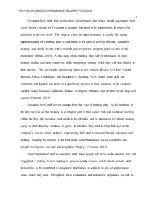TRAININGANDEDUCATION IN BUSINESS:ROADMAPTO SUCCESS
7
For upper-level staff, their professional development plan which should accompany their
yearly reviews should be a roadmap to changes that need to be implemented in order to be
promoted to the next level. This stage is where the most resistance is usually felt during
implementation of a training plan so care needs to be taken to provide relevant, adaptable
training, and should be met with a rewards and recognition program (such as raise or title
promotion) (Peters, 2015). At this stage of the training, they will be introduced to video
training models and more immersive skills sharpening training which they will find relative to
their success. This can include introducing them to new markets (Forex, AI, Libor, Capital
Markets, M&A, Compliance, and Regulatory) (Training, N.D.) which when skills are
sharpened and learned, can relate to a significant increase in their valuation to the company,
sizeable salary increases, additional licenses or degrees obtained, and set them up for long-term
success (Ferrazzi, 2015).
Executive level staff are not exempt from this type of training plan. As all members of
the firm need to see that training is an integral part of their career path and continued learning
within the firm, the executive staff needs to be refreshed and re-introduced to cultural training
yearly as staff diversity continues to grow. In addition, they need to keep their eye on the
company’s success which includes empowering their staff to succeed through education and
training. Leading by example is the best visual conceptualization we as a company can
provide to empower our staff and keep them “hungry” (Ferrazzi, 2015).
From experienced staff to executive staff, these people will serve as the mentors who will
“piggyback” training to new employees, process yearly reviews which should include skills
deliverables to be completed in designated timeframes in addition to any job performance
issues which may exist. Throughout these evaluations and deliverable objectives, we will be
 