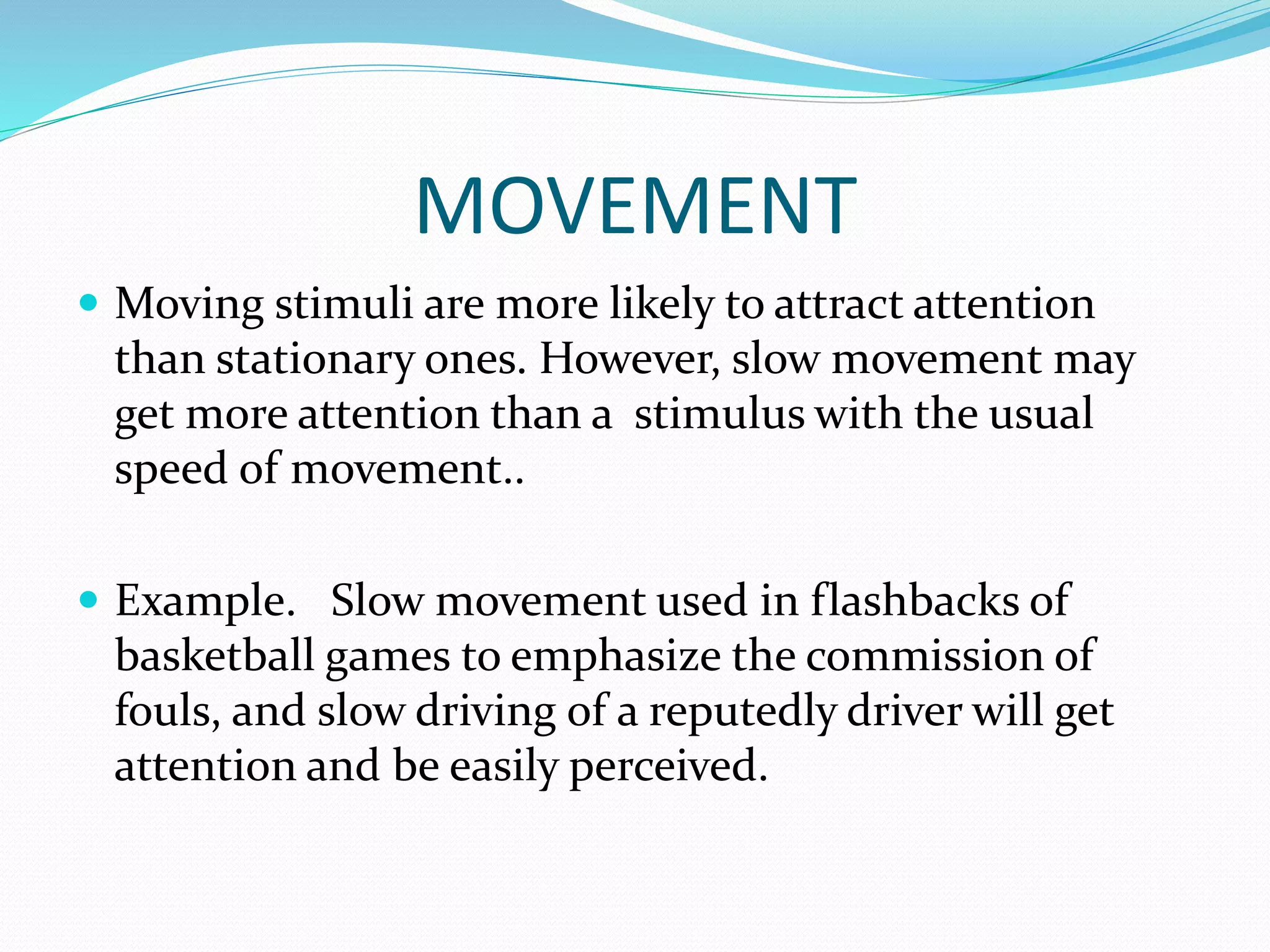 MOVEMENT
 Moving stimuli are more likely to attract attention
than stationary ones. However, slow movement may
get more attention than a stimulus with the usual
speed of movement..
 Example. Slow movement used in flashbacks of
basketball games to emphasize the commission of
fouls, and slow driving of a reputedly driver will get
attention and be easily perceived.
 