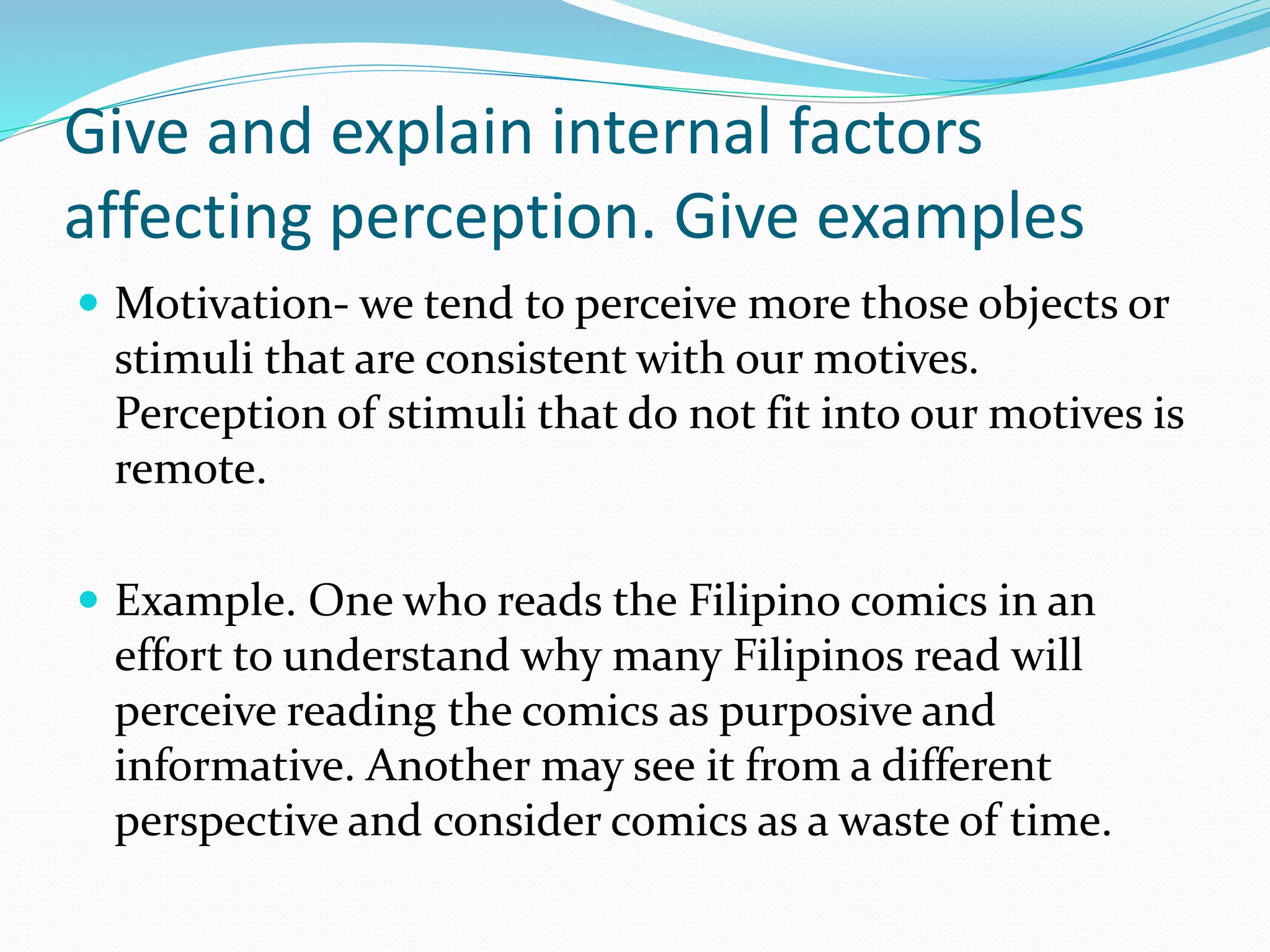 Give and explain internal factors
affecting perception. Give examples
 Motivation- we tend to perceive more those objects or
stimuli that are consistent with our motives.
Perception of stimuli that do not fit into our motives is
remote.
 Example. One who reads the Filipino comics in an
effort to understand why many Filipinos read will
perceive reading the comics as purposive and
informative. Another may see it from a different
perspective and consider comics as a waste of time.
 