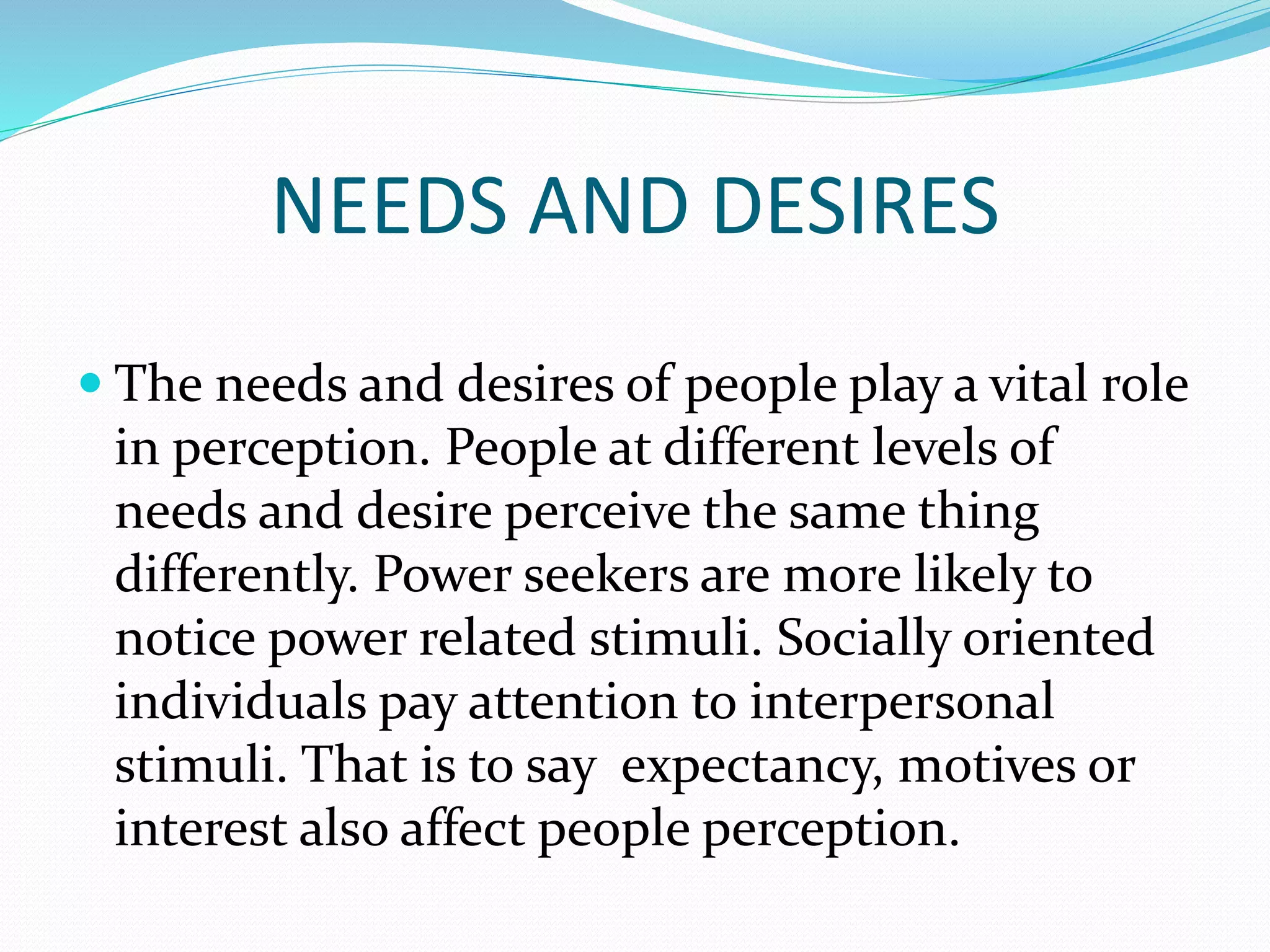 NEEDS AND DESIRES
 The needs and desires of people play a vital role
in perception. People at different levels of
needs and desire perceive the same thing
differently. Power seekers are more likely to
notice power related stimuli. Socially oriented
individuals pay attention to interpersonal
stimuli. That is to say expectancy, motives or
interest also affect people perception.
 