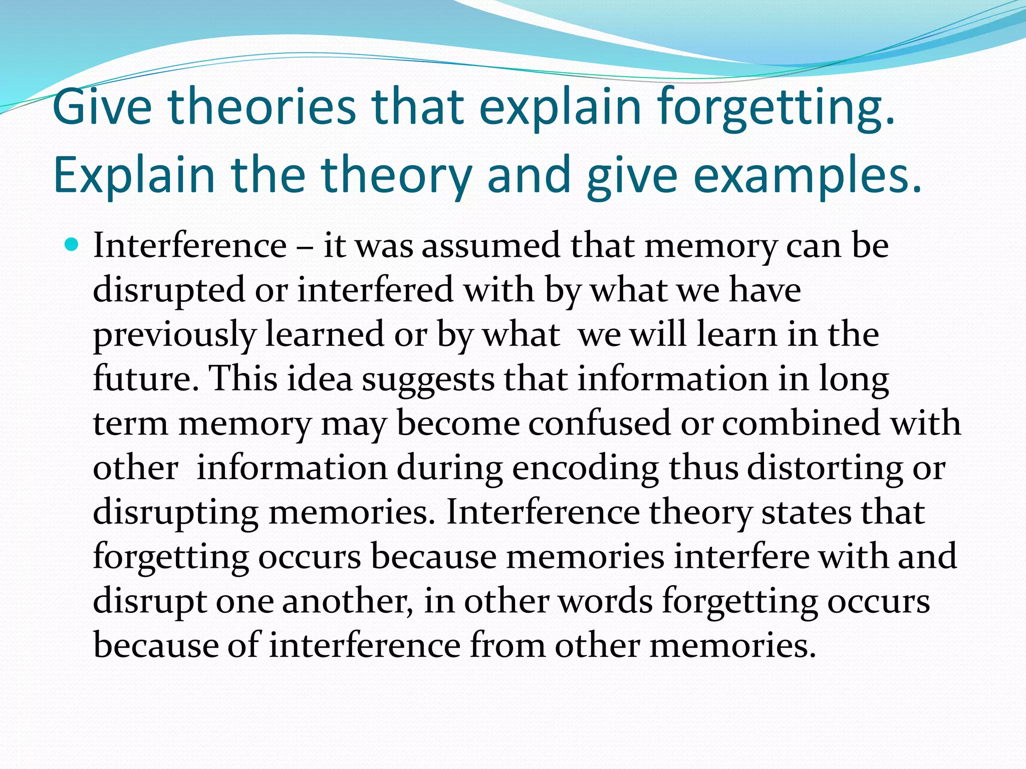 Give theories that explain forgetting.
Explain the theory and give examples.
 Interference – it was assumed that memory can be
disrupted or interfered with by what we have
previously learned or by what we will learn in the
future. This idea suggests that information in long
term memory may become confused or combined with
other information during encoding thus distorting or
disrupting memories. Interference theory states that
forgetting occurs because memories interfere with and
disrupt one another, in other words forgetting occurs
because of interference from other memories.
 
