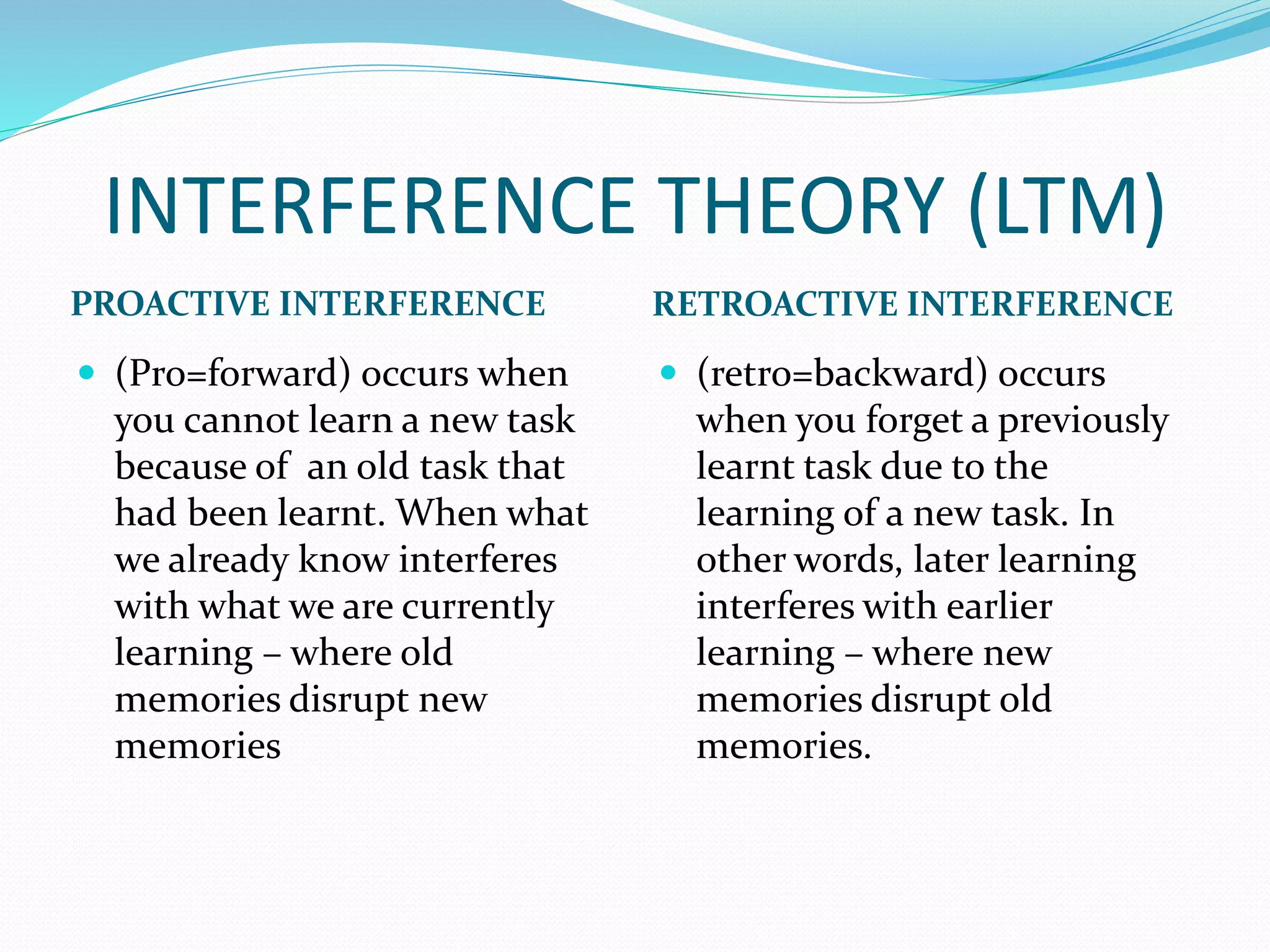 INTERFERENCE THEORY (LTM)
PROACTIVE INTERFERENCE RETROACTIVE INTERFERENCE
 (Pro=forward) occurs when
you cannot learn a new task
because of an old task that
had been learnt. When what
we already know interferes
with what we are currently
learning – where old
memories disrupt new
memories
 (retro=backward) occurs
when you forget a previously
learnt task due to the
learning of a new task. In
other words, later learning
interferes with earlier
learning – where new
memories disrupt old
memories.
 