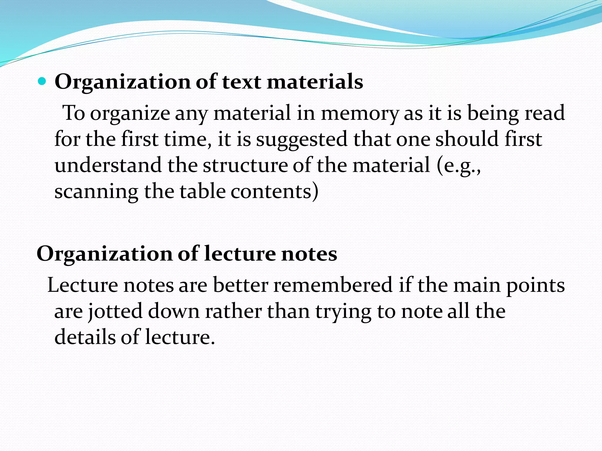  Organization of text materials
To organize any material in memory as it is being read
for the first time, it is suggested that one should first
understand the structure of the material (e.g.,
scanning the table contents)
Organization of lecture notes
Lecture notes are better remembered if the main points
are jotted down rather than trying to note all the
details of lecture.
 