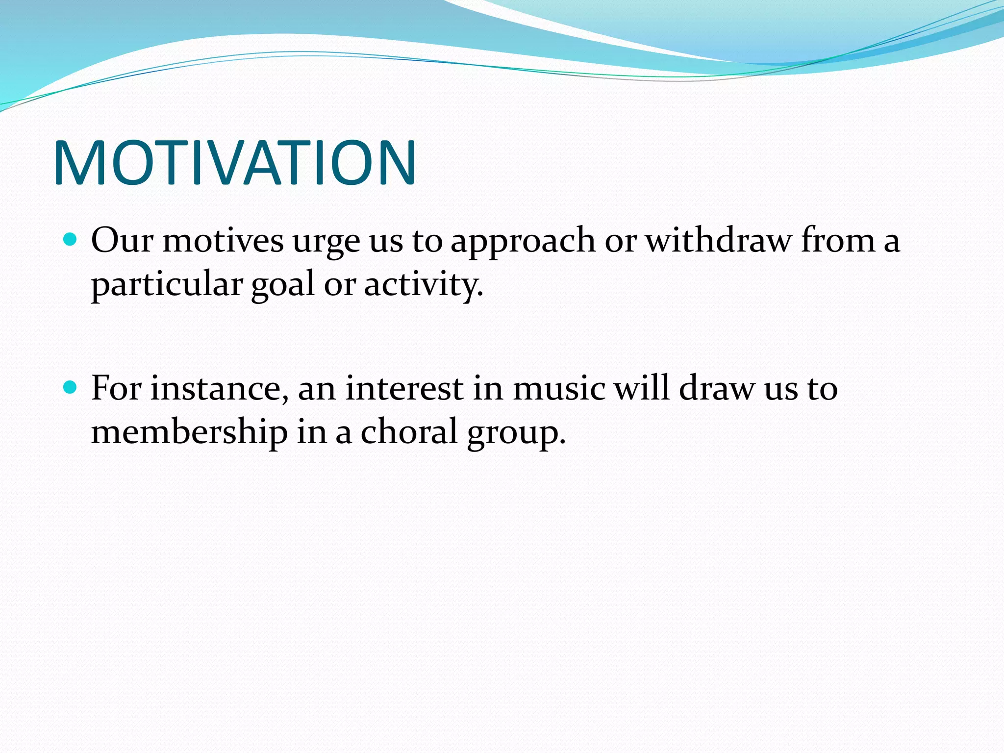 MOTIVATION
 Our motives urge us to approach or withdraw from a
particular goal or activity.
 For instance, an interest in music will draw us to
membership in a choral group.
 