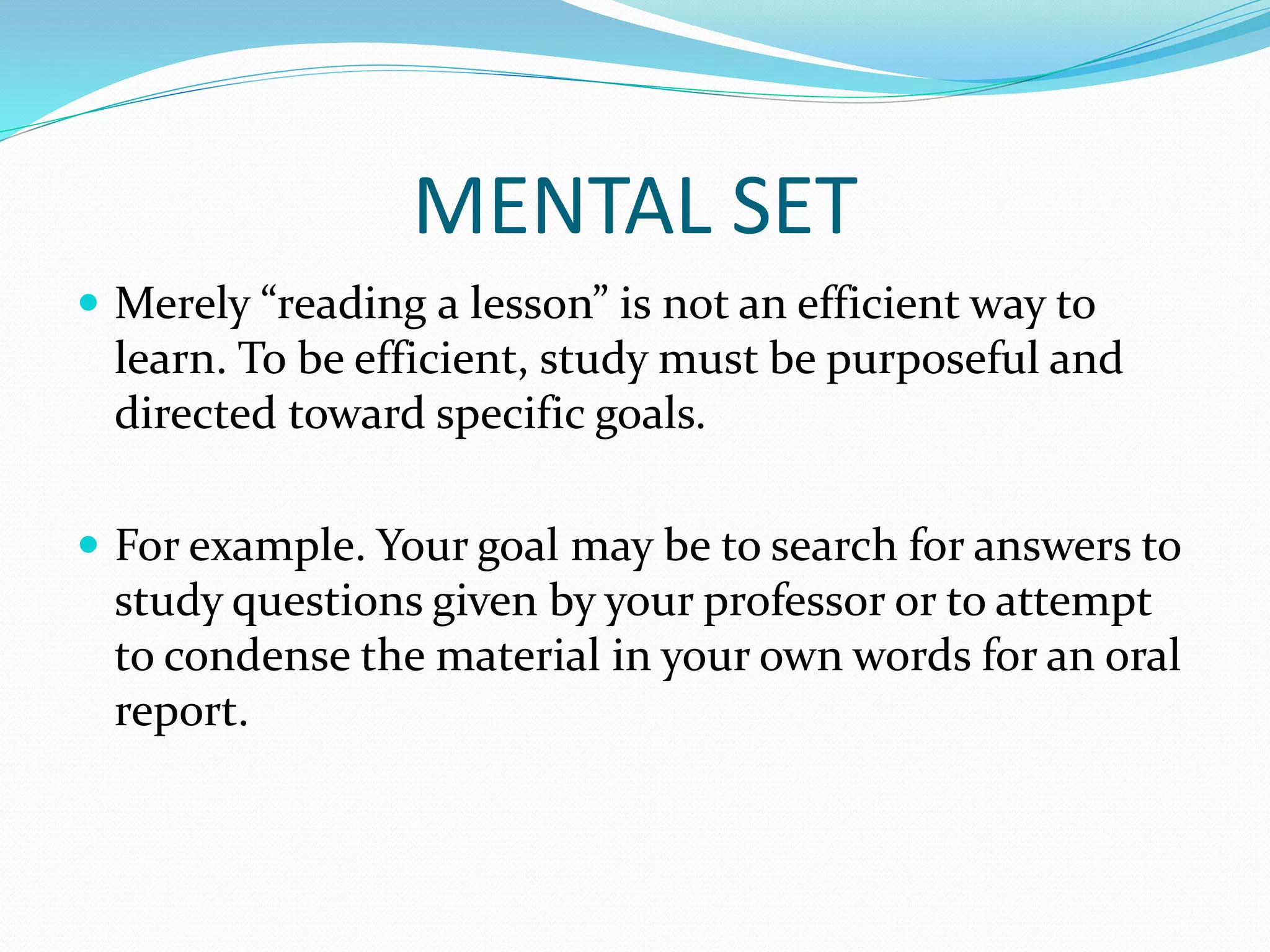 MENTAL SET
 Merely “reading a lesson” is not an efficient way to
learn. To be efficient, study must be purposeful and
directed toward specific goals.
 For example. Your goal may be to search for answers to
study questions given by your professor or to attempt
to condense the material in your own words for an oral
report.
 
