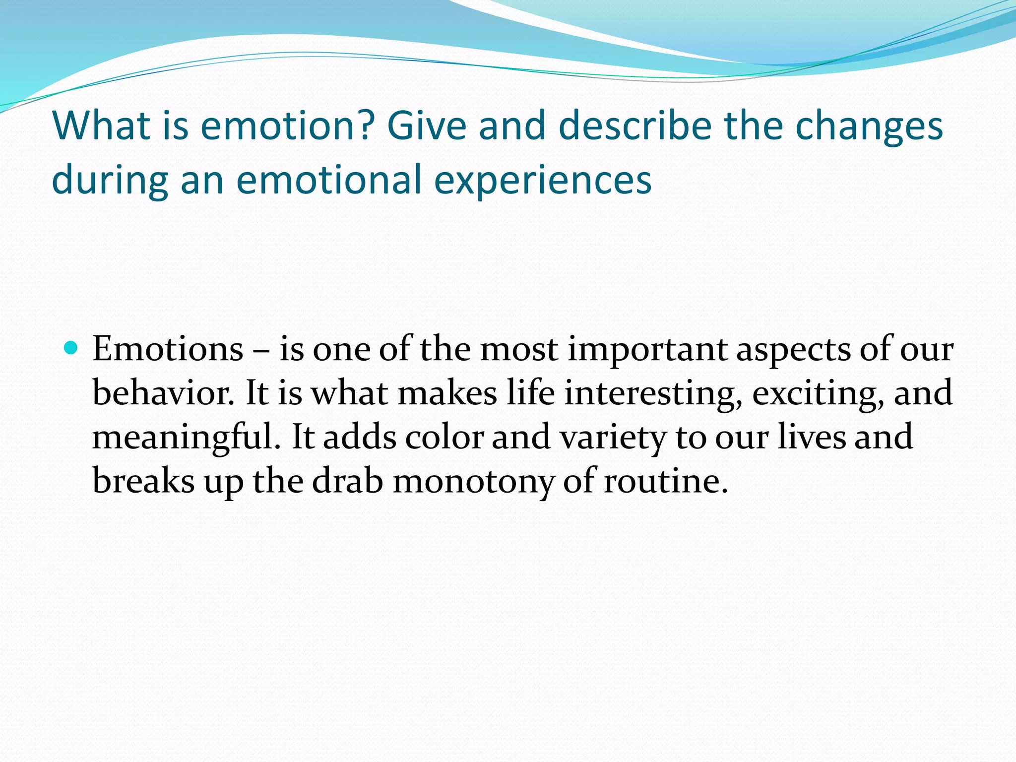 What is emotion? Give and describe the changes
during an emotional experiences
 Emotions – is one of the most important aspects of our
behavior. It is what makes life interesting, exciting, and
meaningful. It adds color and variety to our lives and
breaks up the drab monotony of routine.
 