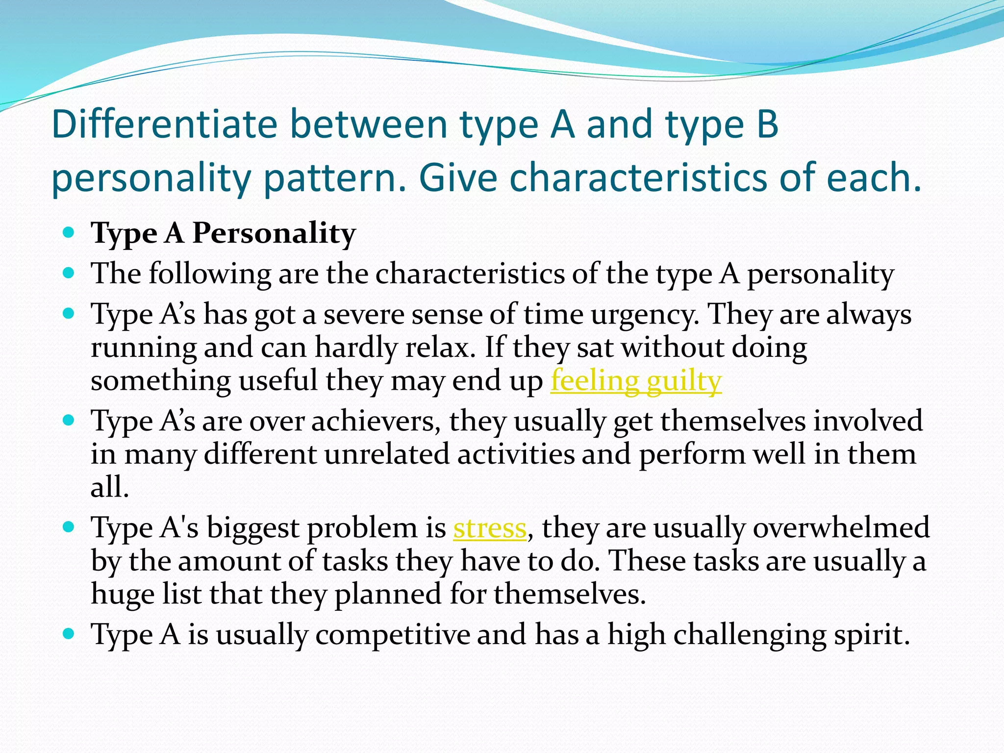 Differentiate between type A and type B
personality pattern. Give characteristics of each.
 Type A Personality
 The following are the characteristics of the type A personality
 Type A’s has got a severe sense of time urgency. They are always
running and can hardly relax. If they sat without doing
something useful they may end up feeling guilty
 Type A’s are over achievers, they usually get themselves involved
in many different unrelated activities and perform well in them
all.
 Type A's biggest problem is stress, they are usually overwhelmed
by the amount of tasks they have to do. These tasks are usually a
huge list that they planned for themselves.
 Type A is usually competitive and has a high challenging spirit.
 