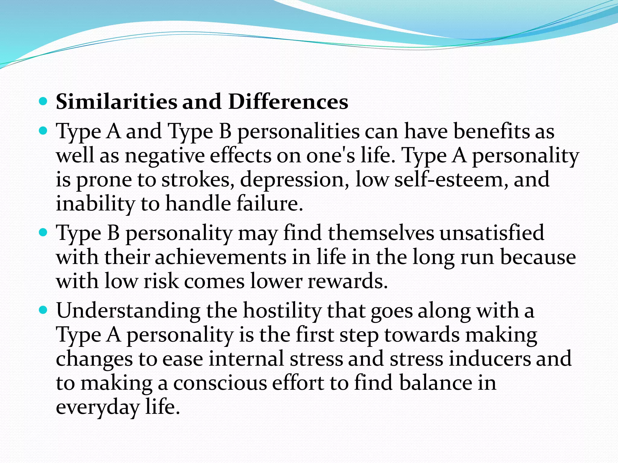  Similarities and Differences
 Type A and Type B personalities can have benefits as
well as negative effects on one's life. Type A personality
is prone to strokes, depression, low self-esteem, and
inability to handle failure.
 Type B personality may find themselves unsatisfied
with their achievements in life in the long run because
with low risk comes lower rewards.
 Understanding the hostility that goes along with a
Type A personality is the first step towards making
changes to ease internal stress and stress inducers and
to making a conscious effort to find balance in
everyday life.
 