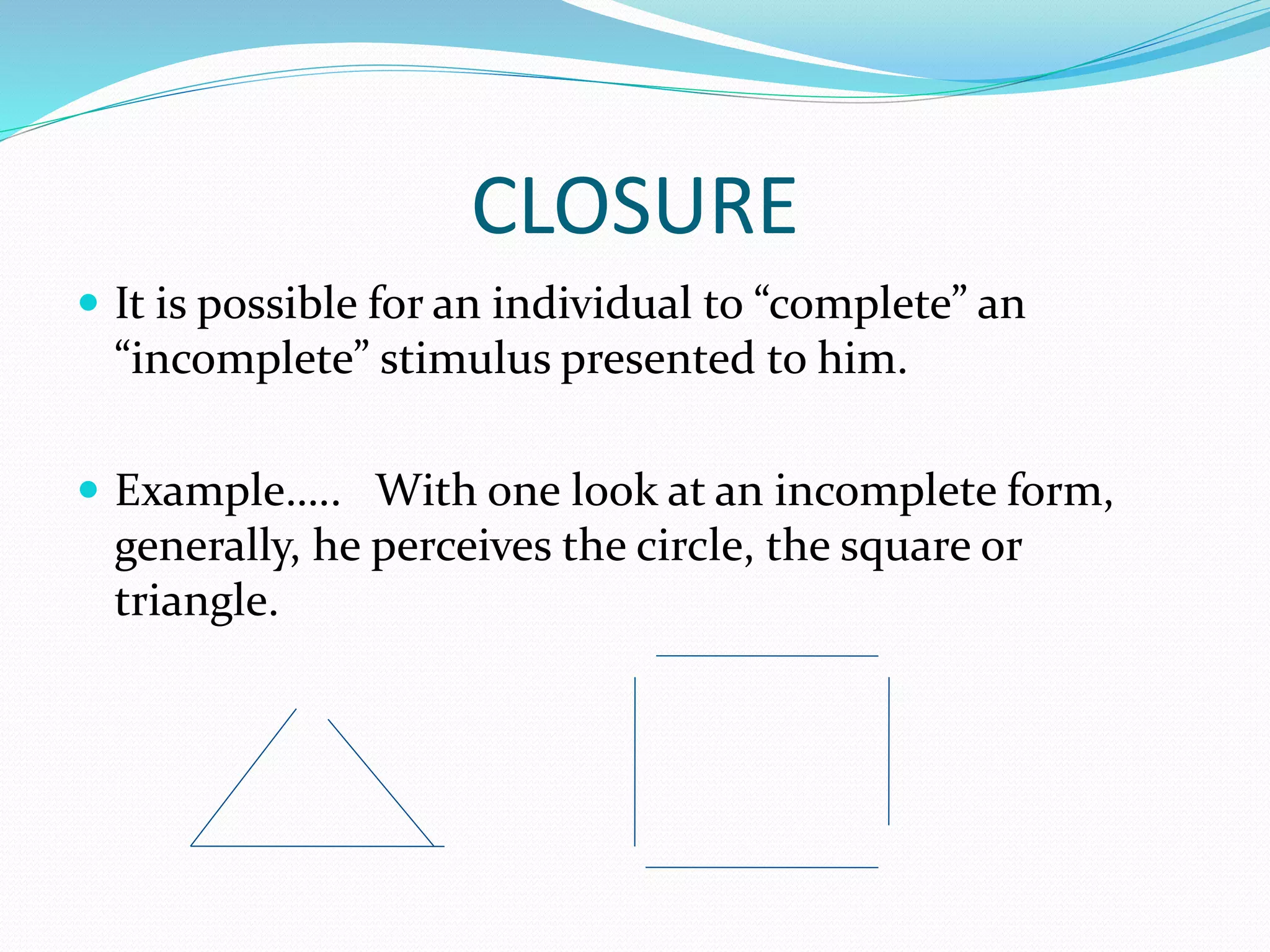 CLOSURE
 It is possible for an individual to “complete” an
“incomplete” stimulus presented to him.
 Example….. With one look at an incomplete form,
generally, he perceives the circle, the square or
triangle.
 