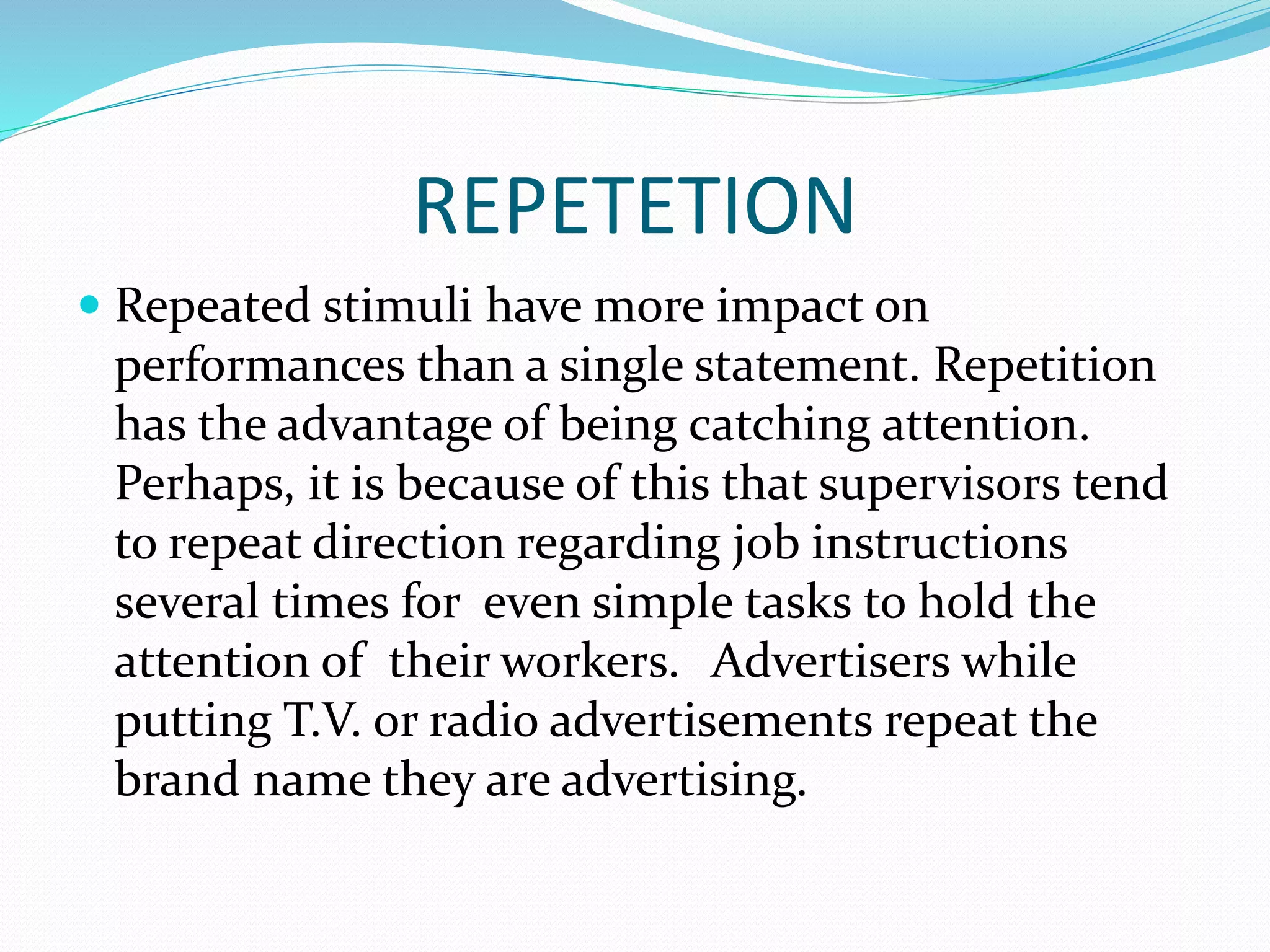 REPETETION
 Repeated stimuli have more impact on
performances than a single statement. Repetition
has the advantage of being catching attention.
Perhaps, it is because of this that supervisors tend
to repeat direction regarding job instructions
several times for even simple tasks to hold the
attention of their workers. Advertisers while
putting T.V. or radio advertisements repeat the
brand name they are advertising.
 