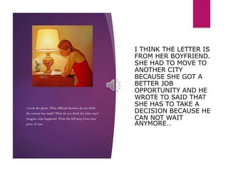 1.Look the photo. What difficult decision do you think
the woman has made? What do you think the letter says?
Imagine what happened. Write the full story from your
point of view
I THINK THE LETTER IS
FROM HER BOYFRIEND.
SHE HAD TO MOVE TO
ANOTHER CITY
BECAUSE SHE GOT A
BETTER JOB
OPPORTUNITY AND HE
WROTE TO SAID THAT
SHE HAS TO TAKE A
DECISION BECAUSE HE
CAN NOT WAIT
ANYMORE…
 
