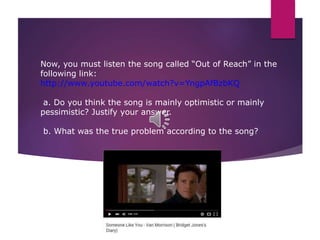 Now, you must listen the song called “Out of Reach” in the
following link:
http://www.youtube.com/watch?v=YngpAfBzbKQ
a. Do you think the song is mainly optimistic or mainly
pessimistic? Justify your answer.
b. What was the true problem according to the song?
 