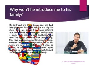 Why won’t he introduce me to his
family?
My boyfriend and I are twenty-one and had
been going out for a year. We live in a big city
where there are people from many different
races and cultures. He comes from a culture that
is much more religious and traditional than
mine. This is not a problem for me or my family:
They have always welcomed him into our home.
However, he refuses to introduce me to his
family, and when his brother (who I know) is
around, he pretends we are just friends. Apart
from this we love each other very much. Should
I insist that he introduces me to his family?
A. What do you think is the best solution for each
situation?
 