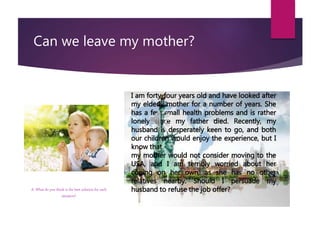 Can we leave my mother?
I am forty-four years old and have looked after
my elderly mother for a number of years. She
has a few small health problems and is rather
lonely since my father died. Recently, my
husband is desperately keen to go, and both
our children would enjoy the experience, but I
know that
my mother would not consider moving to the
USA, and I am terribly worried about her
coping on her own, as she has no other
relatives nearby. Should I persuade my
husband to refuse the job offer?A. What do you think is the best solution for each
situation?
 