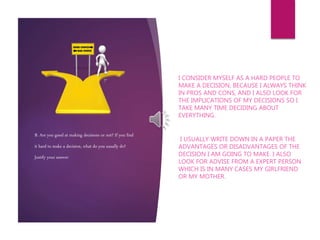 B. Are you good at making decisions or not? If you find
it hard to make a decision, what do you usually do?
Justify your answer
I CONSIDER MYSELF AS A HARD PEOPLE TO
MAKE A DECISION, BECAUSE I ALWAYS THINK
IN PROS AND CONS, AND I ALSO LOOK FOR
THE IMPLICATIONS OF MY DECISIONS SO I
TAKE MANY TIME DECIDING ABOUT
EVERYTHING.
I USUALLY WRITE DOWN IN A PAPER THE
ADVANTAGES OR DISADVANTAGES OF THE
DECISION I AM GOING TO MAKE. I ALSO
LOOK FOR ADVISE FROM A EXPERT PERSON
WHICH IS IN MANY CASES MY GIRLFRIEND
OR MY MOTHER.
 