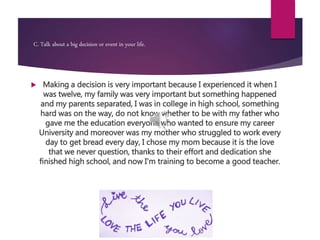 C. Talk about a big decision or event in your life.
 Making a decision is very important because I experienced it when I
was twelve, my family was very important but something happened
and my parents separated, I was in college in high school, something
hard was on the way, do not know whether to be with my father who
gave me the education everyone who wanted to ensure my career
University and moreover was my mother who struggled to work every
day to get bread every day, I chose my mom because it is the love
that we never question, thanks to their effort and dedication she
finished high school, and now I'm training to become a good teacher.
 