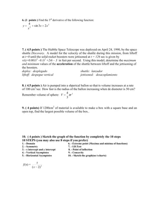 6. (1 points ) Find the 3rd derivative of the following function:
     4
y          sin 3x         2x 3
     x2




7. ( 4.5 points ) The Hubble Space Telescope was deployed on April 24, 1990, by the space
shuttle Discovery. A model for the velocity of the shuttle during this mission, from liftoff
at t=0 until the solid rocket boosters were jettisoned at t = 126 sec is given by
v(t)=0.001t3 –0.1t2 +24t – 3 in feet per second. Using this model, determine the maximum
and minimum values of the acceleration of the shuttle between liftoff and the jettisoning of
the boosters.
deploy: desplegado                                shuttle: lanzador
liftoff: despegue vertical                        jettisoned: desacoplamiento


8. ( 4.5 points ) Air is pumped into a shperical ballon so that ts volume increases at a rate
of 100 cm3/sec How fast is the radius of the ballon increasing when de diameter is 50 cm?
                                     4 3
Remember volume of sphere: V            r
                                     3


9. ( 4 points) If 1200cm2 of material is available to make a box with a square base and an
open top, find the largest possible volume of the box..




10. ( 4 points ) Sketch the graph of the function by completely the 10 steps
10 STEPS (you may also use 8 steps if you prefer)
1. - Domain                              6. - Extreme point (Maxima and minima of functions)
2. - Symmetry                            7. - I.D.Test
3. - x intercept and y intercept         8. - Point of inflection
4. - Vertical Asymptotes                 9. - Concavity
5. - Horizontal Asymptotes               10. - Sketch the graph(no t-charts)

               x
ƒ(x) =
          (x       2) 2
 
