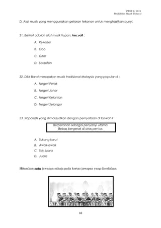 PKSR 2/ 2015
Pendidikan Muzik Tahun 5
D. Alat muzik yang menggunakan getaran tekanan untuk menghasilkan bunyi.
31. Berikut adalah alat muzik tiupan, kecuali :
A. Rekoder
B. Obo
C. Gitar
D. Saksofon
32. Dikir Barat merupakan muzik tradisional Malaysia yang popular di :
A. Negeri Perak
B. Negeri Johor
C. Negeri Kelantan
D. Negeri Selangor
33. Siapakah yang dimaksudkan dengan pernyataan di bawah?
Berperanan sebagai penyanyi utama
Bebas bergerak di atas pentas
A. Tukang karut
B. Awak-awak
C. Tok Juara
D. Juara
Hitamkan satu jawapan sahaja pada kertas jawapan yang disediakan
10
 