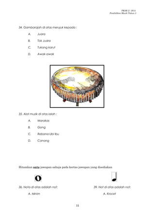 PKSR 2/ 2015
Pendidikan Muzik Tahun 5
34. Gambarajah di atas merujuk kepada :
A. Juara
B. Tok Juara
C. Tukang karut
D. Awak-awak
35. Alat muzik di atas ialah :
A. Marakas
B. Gong
C. Rebana Ubi Ibu
D. Canang
Hitamkan satu jawapan sahaja pada kertas jawapan yang disediakan
36. Nota di atas adalah not: 39. Not di atas adalah not:
A. Minim A. Krocet
11
 