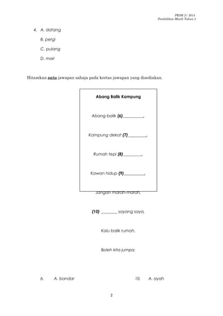 PKSR 2/ 2015
Pendidikan Muzik Tahun 5
4. A. datang
B. pergi
C. pulang
D. mari
Hitamkan satu jawapan sahaja pada kertas jawapan yang disediakan.
Abang Balik Kampung
Abang balik (6)__________,
Kampung dekat (7)_________,
Rumah tepi (8)_________,
Kawan hidup (9)__________,
Jangan marah-marah,
(10) ________ sayang saya,
Kalu balik rumah,
Boleh kita jumpa.
6. A. bandar 10. A. ayah
2
 