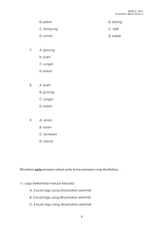 PKSR 2/ 2015
Pendidikan Muzik Tahun 5
B. pekan B. abang
C. kampung C. adik
D. rumah D. kakak
7. A. gunung
b. bukit
C. sungai
D. kolam
8. A. bukit
B. gunung
C. sungai
D. kolam
9. A. aman
B. suram
C. tenteram
D. damai
Hitamkan satu jawapan sahaja pada kertas jawapan yang disediakan.
11. Lagu berkembar merujuk kepada:
A. 3 buah lagu yang dinyanyikan serentak
B. 2 buah lagu yang dinyanyikan serentak
C. 4 buah lagu yang dinyanyikan serentak
3
 