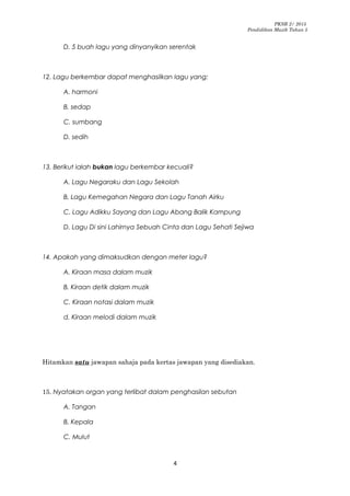 PKSR 2/ 2015
Pendidikan Muzik Tahun 5
D. 5 buah lagu yang dinyanyikan serentak
12. Lagu berkembar dapat menghasilkan lagu yang:
A. harmoni
B. sedap
C. sumbang
D. sedih
13. Berikut ialah bukan lagu berkembar kecuali?
A. Lagu Negaraku dan Lagu Sekolah
B. Lagu Kemegahan Negara dan Lagu Tanah Airku
C. Lagu Adikku Sayang dan Lagu Abang Balik Kampung
D. Lagu Di sini Lahirnya Sebuah Cinta dan Lagu Sehati Sejiwa
14. Apakah yang dimaksudkan dengan meter lagu?
A. Kiraan masa dalam muzik
B. Kiraan detik dalam muzik
C. Kiraan notasi dalam muzik
d. Kiraan melodi dalam muzik
Hitamkan satu jawapan sahaja pada kertas jawapan yang disediakan.
15. Nyatakan organ yang terlibat dalam penghasilan sebutan
A. Tangan
B. Kepala
C. Mulut
4
 