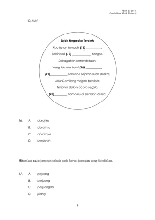 PKSR 2/ 2015
Pendidikan Muzik Tahun 5
D. Kaki
Sajak Negaraku Tercinta
Kau tanah tumpah (16)___________,
Lahir hasil (17) _____________ bangsa,
Dahagakan kemerdekaan,
Yang tak rela bumi (18) ___________,
(19)____________ tahun 57 sejarah telah dilakar,
Jalur Gemilang megah berkibar,
Tersohor dalam acara segala,
(20)_________ namamu di persada dunia.
16. A. darahku
B. darahmu
C. darahnya
D. berdarah
Hitamkan satu jawapan sahaja pada kertas jawapan yang disediakan.
17. A. pejuang
B. berjuang
C. perjuangan
D. juang
5
 