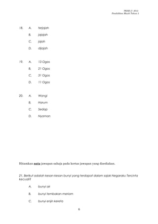 PKSR 2/ 2015
Pendidikan Muzik Tahun 5
18. A. terjajah
B. jajajah
C. jajah
D. dijajah
19. A. 13 Ogos
B. 21 Ogos
C. 31 Ogos
D. 11 Ogos
20. A. Wangi
B. Harum
C. Sedap
D. Nyaman
Hitamkan satu jawapan sahaja pada kertas jawapan yang disediakan.
21. Berikut adalah kesan-kesan bunyi yang terdapat dalam sajak Negaraku Tercinta
kecuali?
A. bunyi air
B. bunyi tembakan meriam
C. bunyi enjin kereta
6
 