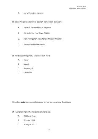 PKSR 2/ 2015
Pendidikan Muzik Tahun 5
D. bunyi tepukan tangan
22. Sajak Negaraku Tercinta adalah berkenaan dengan :
A. Sejarah Kemerdekaan Negara
B. Kemeriahan Hari Raya Aidilfitri
C. Hari Peringatan Kesultanan Melayu Melaka
D. Sambutan Hari Malaysia
23. Mud sajak Negaraku Tercinta ialah mud:
A. Takut
B. Marah
C. Semangat
D. Gembira
Hitamkan satu jawapan sahaja pada kertas jawapan yang disediakan
24. Nyatakan tarikh Kemerdekaan Malaysia.
A. 24 Ogos 1956
B. 31 Julai 1955
C. 31 Ogos 1957
7
 
