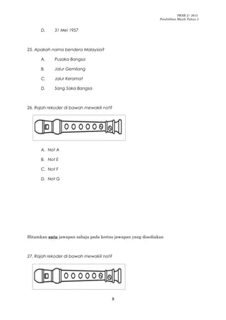PKSR 2/ 2015
Pendidikan Muzik Tahun 5
D. 31 Mei 1957
25. Apakah nama bendera Malaysia?
A. Pusaka Bangsa
B. Jalur Gemilang
C. Jalur Keramat
D. Sang Saka Bangsa
26. Rajah rekoder di bawah mewakili not?
A. Not A
B. Not E
C. Not F
D. Not G
Hitamkan satu jawapan sahaja pada kertas jawapan yang disediakan
27. Rajah rekoder di bawah mewakili not?
8
 