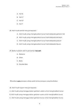 PKSR 2/ 2015
Pendidikan Muzik Tahun 5
A. Not B
B. Not C’
C. Not D’
D. Not F
28. Alat muzik bertali merujuk kepada :
A. Alat muzik yang mengeluarkan bunyi hasil daripada getaran tali.
B. Alat muzik yang mengeluarkan bunyi hasil daripada ketukan.
C. Alat muzik yang mengeluarkan bunyi hasil daripada paluan
D. Alat muzik yang mengeluarkan bunyi hasil daripada tipuan.
29. Berikut adalah alat muzik bertali, kecuali :
A. Rebana
B. Gitar
C. Biola
D. Double Bass
Hitamkan satu jawapan sahaja pada kertas jawapan yang disediakan
30. Alat muzik tiupan merujuk kepada:
A. Alat muzik yang menggunakan getaran udara untuk menghasilkan bunyi.
B. Alat muzik yang menggunakan getaran suara untuk menghasilkan bunyi.
C. Alat muzik yang menggunakan getaran bunyi untuk menghasilkan bunyi.
9
 