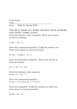 Final Exam
Name___________________________________
Silva Math 96 Spring 2020
YOU MUST SHOW ALL WORK AND BOX YOUR ANSWERS
FOR CREDIT. WORK ALONE.
Solve the absolute value inequality. Write your answer
in interval notation.
1) |2x - 12 |> 2
Solve the compound inequality. Graph the solution set.
Write your answer in interval notation.
2) -4x > -8 and x + 4 > 3
Solve the three-part inequality. Write your answer in
interval notation.
3) -1 < 3x + 2 < 14
Solve the absolute value equation.
4) 4x + 9 = 2x + 7
Solve the compound inequality.
5) 3( x + 4 ) ≥ 0 or 4 ( x + 4 ) ≤ 4
Solve the inequality. Graph the solution set and write
your answer in interval notation.
6) |5k + 8| > -6
 