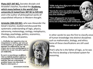 Plato (427-347 BC), Socrates disciple and
Aristotle’s teacher, founded the Academy,
which many believe is the world’s first
university (it lasted from 387 BC to 529 AD)
and is the author of philosophical works of
unparalleled influence in Western thought.
Aristotle (384-322 BC), who was Alexander the
Great’s teacher, studied and discussed the
systematic understanding of logic, physics,
astronomy, meteorology, zoology, metaphysics,
theology, psychology, politics, economics,
ethics, rhetoric, and poetics.
In other words he was the first to classify areas
of human knowledge into distinct disciplines
such as mathematics, biology, and ethics.
Some of these classifications are still used
today.
That’s why he is the father of logic, as he was
the first to develop a formalized system for
reasoning.
 