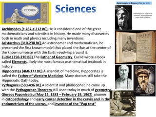 Archimedes (c.287-c.212 BC) He is considered one of the great
mathematicians and scientists in history. He made many discoveries
both in math and physics including many inventions.
Aristarchus (310-230 BC) An astronomer and mathematician, he
presented the first known model that placed the Sun at the center of
the known universe with the Earth revolving around it.
Euclid (350-270 BC) The Father of Geometry, Euclid wrote a book
called Elements, likely the most famous mathematical textbook in
history.
Hippocrates (460-377 BC) A scientist of medicine, Hippocrates is
called the Father of Western Medicine. Many doctors still take the
Hippocratic Oath today.
Pythagoras (580-496 BC) A scientist and philosopher, he came up
with the Pythagorean Theorem still used today in much of geometry.
Giorgos Papanicolau (May 13, 1883 – February 19, 1962) pioneer
in cytopathology and early cancer detection in the cervix and in the
endometrium of the uterus, and inventor of the "Pap test“
 