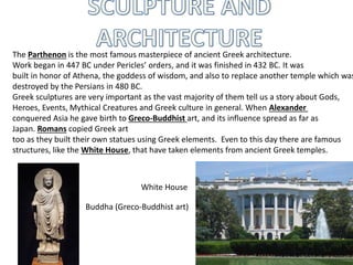 The Parthenon is the most famous masterpiece of ancient Greek architecture.
Work began in 447 BC under Pericles’ orders, and it was finished in 432 BC. It was
built in honor of Athena, the goddess of wisdom, and also to replace another temple which was
destroyed by the Persians in 480 BC.
Greek sculptures are very important as the vast majority of them tell us a story about Gods,
Heroes, Events, Mythical Creatures and Greek culture in general. When Alexander
conquered Asia he gave birth to Greco-Buddhist art, and its influence spread as far as
Japan. Romans copied Greek art
too as they built their own statues using Greek elements. Even to this day there are famous
structures, like the White House, that have taken elements from ancient Greek temples.
Buddha (Greco-Buddhist art)
White House
 