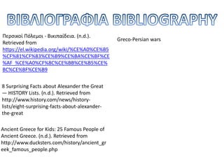 8 Surprising Facts about Alexander the Great
— HISTORY Lists. (n.d.). Retrieved from
http://www.history.com/news/history-
lists/eight-surprising-facts-about-alexander-
the-great
Ancient Greece for Kids: 25 Famous People of
Ancient Greece. (n.d.). Retrieved from
http://www.ducksters.com/history/ancient_gr
eek_famous_people.php
Περσικοί Πόλεμοι - Βικιπαίδεια. (n.d.).
Retrieved from
https://el.wikipedia.org/wiki/%CE%A0%CE%B5
%CF%81%CF%83%CE%B9%CE%BA%CE%BF%CE
%AF_%CE%A0%CF%8C%CE%BB%CE%B5%CE%
BC%CE%BF%CE%B9
Greco-Persian wars
 