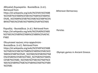 Αθηναϊκή δημοκρατία - Βικιπαίδεια. (n.d.).
Retrieved from
https://el.wikipedia.org/wiki/%CE%91%CE%B8
%CE%B7%CE%BD%CE%B1%CF%8A%CE%BA%C
E%AE_%CE%B4%CE%B7%CE%BC%CE%BF%CE%
BA%CF%81%CE%B1%CF%84%CE%AF%CE%B1
Athenean Democracy
Περικλής - Βικιπαίδεια. (n.d.). Retrieved from
https://el.wikipedia.org/wiki/%CE%A0%CE%B5
%CF%81%CE%B9%CE%BA%CE%BB%CE%AE%C
F%82
Pericles
Ολυμπιακοί αγώνες στην αρχαιότητα -
Βικιπαίδεια. (n.d.). Retrieved from
https://el.wikipedia.org/wiki/%CE%9F%CE%BB
%CF%85%CE%BC%CF%80%CE%B9%CE%B1%CE
%BA%CE%BF%CE%AF_%CE%B1%CE%B3%CF%8
E%CE%BD%CE%B5%CF%82_%CF%83%CF%84%
CE%B7%CE%BD_%CE%B1%CF%81%CF%87%CE
%B1%CE%B9%CF%8C%CF%84%CE%B7%CF%84
%CE%B1
Olympic games in Ancient Greece.
 