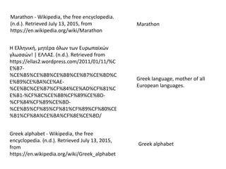 Marathon - Wikipedia, the free encyclopedia.
(n.d.). Retrieved July 13, 2015, from
https://en.wikipedia.org/wiki/Marathon
Marathon
Greek alphabet - Wikipedia, the free
encyclopedia. (n.d.). Retrieved July 13, 2015,
from
https://en.wikipedia.org/wiki/Greek_alphabet
Η Ελληνική, μητέρα όλων των Ευρωπαϊκών
γλωσσών! | ΕΛΛΑΣ. (n.d.). Retrieved from
https://ellas2.wordpress.com/2011/01/11/%C
E%B7-
%CE%B5%CE%BB%CE%BB%CE%B7%CE%BD%C
E%B9%CE%BA%CE%AE-
%CE%BC%CE%B7%CF%84%CE%AD%CF%81%C
E%B1-%CF%8C%CE%BB%CF%89%CE%BD-
%CF%84%CF%89%CE%BD-
%CE%B5%CF%85%CF%81%CF%89%CF%80%CE
%B1%CF%8A%CE%BA%CF%8E%CE%BD/
Greek language, mother of all
European languages.
Greek alphabet
 