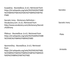 Socratic irony - Dictionary Definition :
Vocabulary.com. (n.d.). Retrieved from
http://www.vocabulary.com/dictionary/Socrati
c%20irony
Σωκράτης - Βικιπαίδεια. (n.d.). Retrieved from
https://el.wikipedia.org/wiki/%CE%A3%CF%89
%CE%BA%CF%81%CE%AC%CF%84%CE%B7%C
F%82
Socrates
Πλάτων - Βικιπαίδεια. (n.d.). Retrieved from
https://el.wikipedia.org/wiki/%CE%A0%CE%BB
%CE%AC%CF%84%CF%89%CE%BD
Socratic irony
Plato
Αριστοτέλης - Βικιπαίδεια. (n.d.). Retrieved
from
https://el.wikipedia.org/wiki/%CE%91%CF%81
%CE%B9%CF%83%CF%84%CE%BF%CF%84%CE
%AD%CE%BB%CE%B7%CF%82
Aristotle
 