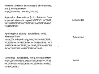 .
Aristotle | Internet Encyclopedia of Philosophy.
(n.d.). Retrieved from
http://www.iep.utm.edu/aristotl/
Αρχιμήδης - Βικιπαίδεια. (n.d.). Retrieved from
https://el.wikipedia.org/wiki/%CE%91%CF%81
%CF%87%CE%B9%CE%BC%CE%AE%CE%B4%C
E%B7%CF%82
Archimedes
Αρίσταρχος ο Σάμιος - Βικιπαίδεια. (n.d.).
Retrieved from
https://el.wikipedia.org/wiki/%CE%91%CF%81
%CE%AF%CF%83%CF%84%CE%B1%CF%81%CF
%87%CE%BF%CF%82_%CE%BF_%CE%A3%CE%
AC%CE%BC%CE%B9%CE%BF%CF%82
Aristarchus
Ευκλείδης - Βικιπαίδεια. (n.d.). Retrieved from
https://el.wikipedia.org/wiki/%CE%95%CF%85
%CE%BA%CE%BB%CE%B5%CE%AF%CE%B4%C
E%B7%CF%82
Euclid
 