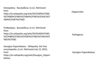 Ιπποκράτης - Βικιπαίδεια. (n.d.). Retrieved
from
https://el.wikipedia.org/wiki/%CE%99%CF%80
%CF%80%CE%BF%CE%BA%CF%81%CE%AC%CF
%84%CE%B7%CF%82
Hippocrates
Πυθαγόρας - Βικιπαίδεια. (n.d.). Retrieved
from
https://el.wikipedia.org/wiki/%CE%A0%CF%85
%CE%B8%CE%B1%CE%B3%CF%8C%CF%81%CE
%B1%CF%82
Pythagoras
Georgios Papanikolaou - Wikipedia, the free
encyclopedia. (n.d.). Retrieved July 13, 2015,
from
https://en.wikipedia.org/wiki/Georgios_Papani
kolaou
Georgios Papanikolaou
 