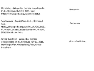 Παρθενώνας - Βικιπαίδεια. (n.d.). Retrieved
from
https://el.wikipedia.org/wiki/%CE%A0%CE%B1
%CF%81%CE%B8%CE%B5%CE%BD%CF%8E%C
E%BD%CE%B1%CF%82
Herodotus - Wikipedia, the free encyclopedia.
(n.d.). Retrieved July 13, 2015, from
https://en.wikipedia.org/wiki/Herodotus
Herodotus
Greco-Buddhism - Wikipedia, the free
encyclopedia. (n.d.). Retrieved July 13, 2015,
from https://en.wikipedia.org/wiki/Greco-
Buddhism
Parthenon
Greco-Buddhism
 