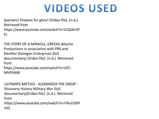 Spartans! Prepare for glory! [Video file]. (n.d.).
Retrieved from
https://www.youtube.com/watch?v=V1QidirAT
Fc
THE STORY OF A MIRACLE, GREEKS-Atlantic
Productions in association with PBS and
Devillier Donegan Enterprises (full
documentary) [Video file]. (n.d.). Retrieved
from
https://www.youtube.com/watch?v=UEC-
MhPi5M8
ULITMATE BATTLES - ALEXANDER THE GREAT -
Discovery History Military War (full
documentary)[Video file]. (n.d.). Retrieved
from
https://www.youtube.com/watch?v=iTAuU3DP
tzQ
 